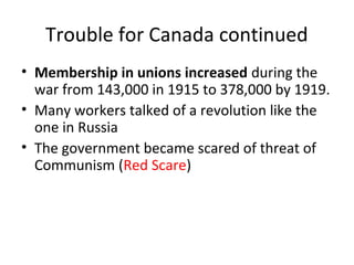 Trouble for Canada continued 
• Membership in unions increased during the 
war from 143,000 in 1915 to 378,000 by 1919. 
• Many workers talked of a revolution like the 
one in Russia 
• The government became scared of threat of 
Communism (Red Scare) 
 