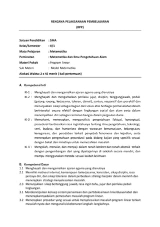 RENCANA PELAKSANAAN PEMBELAJARAN 
(RPP) 
Satuan Pendidikan : SMA 
Kelas/Semester : X/1 
Mata Pelajaran : Metematika 
Peminatan : Matematika dan Ilmu Pengetahuan Alam 
Materi Pokok : Program linear 
Sub Materi : Model Matematika 
Alokasi Waktu: 2 x 45 menit ( kali pertemuan) 
A. Kompetensi Inti 
KI-1: : Menghayati dan mengamalkan ajaran agama yang dianutnya 
KI-2 : Menghayati dan mengamalkan perilaku jujur, disiplin, tanggungjawab, peduli 
(gotong royong, kerjasama, toleran, damai), santun, responsif dan pro-aktif dan 
menunjukkan sikap sebagai bagian dari solusi atas berbagai permasalahan dalam 
berinteraksi secara efektif dengan lingkungan sosial dan alam serta dalam 
menempatkan diri sebagai cerminan bangsa dalam pergaulan dunia. 
KI-3 : Memahami, menerapkan, menganalisis pengetahuan faktual, konseptual, 
prosedural berdasarkan rasa ingintahunya tentang ilmu pengetahuan, teknologi, 
seni, budaya, dan humaniora dengan wawasan kemanusiaan, kebangsaan, 
kenegaraan, dan peradaban terkait penyebab fenomena dan kejadian, serta 
menerapkan pengetahuan prosedural pada bidang kajian yang spesifik sesuai 
dengan bakat dan minatnya untuk memecahkan masalah 
KI-4 : Mengolah, menalar, dan menyaji dalam ranah konkret dan ranah abstrak terkait 
dengan pengembangan dari yang dipelajarinya di sekolah secara mandiri, dan 
mampu menggunakan metoda sesuai kaidah keilmuan 
B. Kompetensi Dasar 
1.1 Menghayati dan mengamalkan ajaran agama yang dianutnya 
2.1 Memiliki motivasi internal, kemampuan bekerjasama, konsisten, sikap disiplin, rasa 
percaya diri, dan sikap toleransi dalam perbedaan strategi berpikir dalam memilih dan 
menerapkan strategi menyelesaikan masalah. 
2.3 Menunjukkan sikap bertanggung jawab, rasa ingin tahu, jujur dan perilaku peduli 
lingkungan. 
3.1 Mendeskripsikan konsep sistem persamaan dan pertidaksamaan linierduavariabel dan 
menerapkannyadalam pemecahan masalah program linear. 
3.2 Menerapkan prosedur yang sesuai untuk menyelesaikan masalah program linear terkait 
masalah nyata dan menganalisiskebenaran langkah-langkahnya. 
 