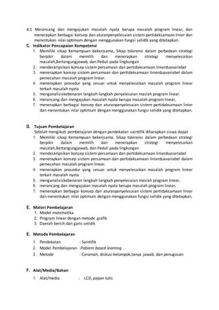 4.1 Merancang dan mengajukan masalah nyata berupa masalah program linear, dan 
menerapkan berbagai konsep dan aturanpenyelesaian sistem pertidaksamaan linier dan 
menentukan nilai optimum dengan menggunakan fungsi selidik yang ditetapkan. 
C. Indikator Pencapaian Kompetensi 
1. Memiliki sikap Kemampuan bekerjsama, Sikap toleransi dalam perbedaan strategi 
berpikir dalam memilih dan menerapkan strategi menyelesaikan 
masalah,Bertangungjawab, dan Peduli pada lingkungan 
2. mendeskripsikan konsep sistem persamaan dan pertidaksamaan linierduavariabel 
3. menerapkan konsep sistem persamaan dan pertidaksamaan linierduavariabel dalam 
pemecahan masalah program linear. 
4. menerapkan prosedur yang sesuai untuk menyelesaikan masalah program linear 
terkait masalah nyata 
5. menganalisiskebenaran langkah-langkah penyelesaian maslah program linear. 
6. merancang dan mengajukan masalah nyata berupa masalah program linear, 
7. menerapkan berbagai konsep dan aturanpenyelesaian sistem pertidaksamaan linier 
dan menentukan nilai optimum dengan menggunakan fungsi selidik yang ditetapkan. 
D. Tujuan Pembelajaran 
Setelah mengikuti pembelajaran dengan pendekatan saintifik diharapkan siswa dapat 
1. Memiliki sikap Kemampuan bekerjsama, Sikap toleransi dalam perbedaan strategi 
berpikir dalam memilih dan menerapkan strategi menyelesaikan 
masalah,Bertangungjawab, dan Peduli pada lingkungan 
2. mendeskripsikan konsep sistem persamaan dan pertidaksamaan linierduavariabel 
3. menerapkan konsep sistem persamaan dan pertidaksamaan linierduavariabel dalam 
pemecahan masalah program linear. 
4. menerapkan prosedur yang sesuai untuk menyelesaikan masalah program linear 
terkait masalah nyata 
5. menganalisiskebenaran langkah-langkah penyelesaian maslah program linear. 
6. merancang dan mengajukan masalah nyata berupa masalah program linear, 
7. menerapkan berbagai konsep dan aturanpenyelesaian sistem pertidaksamaan linier 
dan menentukan nilai optimum dengan menggunakan fungsi selidik yang ditetapkan. 
E. Materi Pembelajaran 
1. Model matematika 
2. Program linear dengan metode grafik 
3. Daerah bersih dan garis selidik 
E. Metode Pembelajaran 
1. Pendekatan : Saintifik 
2. Model Pembelajaran :Poblem based learning 
3. Metode : Ceramah, diskusi kelompok,tanya jawab, dan penugasan 
F. Alat/Media/Bahan 
1. Alat/media : LCD, papan tulis 
 