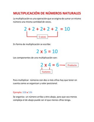 MULTIPLICACIÓN DE NÚMEROS NATURALES 
La multiplicación es una operación que se origina de sumar un mismo número una misma cantidad de veces. 
En forma de multiplicación se escribe: 
Los componentes de una multiplicación son: 
Para multiplicar números con dos o más cifras hay que tener en cuenta como se organizan y valor posicional. 
Ejemplo: 328 x 536 
Se organiza un número arriba y otro abajo, para que sea menos compleja el de abajo puede ser el que menos cifras tenga. 
2 x 4 = 6 
2 + 2 + 2+ 2 + 2 = 10 
5 veces 
2 x 5 = 10 
Factores 
Producto  