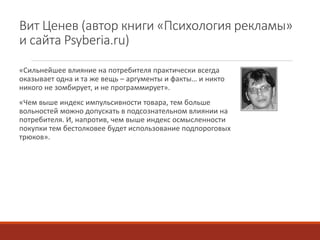 Вит Ценев (автор книги «Психология рекламы» 
и сайта Psyberia.ru) 
«Сильнейшее влияние на потребителя практически всегда 
оказывает одна и та же вещь – аргументы и факты… и никто 
никого не зомбирует, и не программирует». 
«Чем выше индекс импульсивности товара, тем больше 
вольностей можно допускать в подсознательном влиянии на 
потребителя. И, напротив, чем выше индекс осмысленности 
покупки тем бестолковее будет использование подпороговых 
трюков». 
 