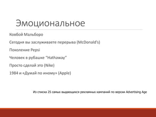Эмоциональное 
Ковбой Мальборо 
Сегодня вы заслуживаете перерыва (McDonald’s) 
Поколение Pepsi 
Человек в рубашке “Hathaway” 
Просто сделай это (Nike) 
1984 и «Думай по иному» (Apple) 
Из списка 25 самых выдающихся рекламных кампаний по версии Advertising Age 
