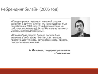 Ребрендинг билайн (2005 год) 
«Сегодня рынок переходит из одной стадии 
развития в другую. Слоган «С нами удобно» был 
разработан в 2001 году. Эта фраза сегодня не 
работает, поскольку удобство больше не является 
уникальным предложением». 
«Новый образ старого бренда должен был 
включать в себя такие понятия, как легкость, 
простота, доступность, дружественность, яркость, 
положительные эмоции». 
А. Изосимов, гендиректор компании 
«Вымпелком» 
 