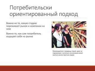 Потребительски 
ориентированный подход 
Важно не то, какую стадию 
переживает рынок и компании на 
нем 
Важно то, как сам потребитель 
ощущает себя на рынке 
Производители и продавцы порой даже не 
подозревают, насколько незнакомым может 
казаться рынок простым людям 
 