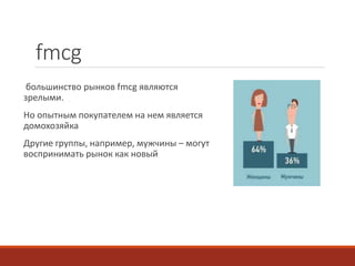 fmcg 
большинство рынков fmcg являются 
зрелыми. 
Но опытным покупателем на нем является 
домохозяйка 
Другие группы, например, мужчины – могут 
воспринимать рынок как новый 
 