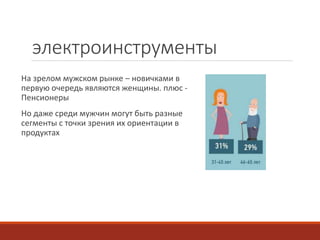 электроинструменты 
На зрелом мужском рынке – новичками в 
первую очередь являются женщины. плюс - 
Пенсионеры 
Но даже среди мужчин могут быть разные 
сегменты с точки зрения их ориентации в 
продуктах 
 