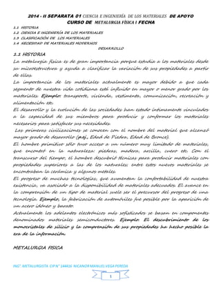 2014 - II SEPARATA 01 CIENCIA E INGENIERÍA DE LOS MATERIALES DE APOYO 
CURSO DE METALURGIA FÍSICA I FECHA 
ING°. METALURGISTA CIP N° 144416 NICANOR MANUEL VEGA PEREDA 
11 
1.1 HISTORIA 
1.2 CIENCIA E INGENIERÍA DE LOS MATERIALES 
1.3 CLASIFICACIÓN DE LOS MATERIALES 
1.4 NECESIDAD DE MATERIALES MODERNOS 
DESARROLLO 
1.1 HISTORIA 
La metalurgia física es de gran importancia porque estudia a los materiales desde 
su microestructura y ayuda a clarificar la variación de sus propiedades a partir 
de ellas. 
La importancia de los materiales actualmente es mayor debido a que cada 
segmento de nuestra vida cotidiana está influido en mayor o menor grado por los 
materiales. Ejemplo: transporte, vivienda, vestimenta, comunicación, recreación y 
alimentación etc. 
El desarrollo y la evolución de las sociedades han estado íntimamente vinculados 
a la capacidad de sus miembros para producir y conformar los materiales 
necesarios para satisfacer sus necesidades. 
Las primeras civilizaciones se conocen con el nombre del material que alcanzó 
mayor grado de desarrollo (p.ej., Edad de Piedra, Edad de Bronce). 
El hombre primitivo sólo tuvo acceso a un número muy limitado de materiales, 
que encontró en la naturaleza: piedras, madera, arcilla, cuero etc. Con el 
transcurso del tiempo, el hombre descubrió técnicas para producir materiales con 
propiedades superiores a las de los naturales; entre estos nuevos materiales se 
encontraban la cerámica y algunos metales. 
El progreso de muchas tecnologías, que aumentan la confortabilidad de nuestra 
existencia, va asociado a la disponibilidad de materiales adecuados. El avance en 
la comprensión de un tipo de material suele ser el precursor del progreso de una 
tecnología. Ejemplo, la fabricación de automóviles fue posible por la aparición de 
un acero idóneo y barato. 
Actualmente los adelantos electrónicos más sofisticados se basan en componentes 
denominados materiales semiconductores. Ejemplo. El descubrimiento de los 
monocristales de silicio y la comprensión de sus propiedades ha hecho posible la 
era de la información. 
METALURGIA FISICA 
 