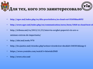 ДДлляя ттеехх,, ккооггоо ээттоо ззааииннттеерреессооввааллоо 
• http://egov.md/index.php/ru/dlia-pravitelistva/m-cloud-ru#.VE4F8fmsWFU 
• http://www.egov.md/index.php/en/communication/news/item/1060-m-cloud-best-cloud-• http://tribuna.md/ru/2013/11/23/interviu-serghei-popovici-cts-are-o-misiune- 
extrem-de-importanta/ 
• http://idsi.md/node/970 
• http://lex.justice.md/viewdoc.php?action=view&view=doc&id=340301&lang=2 
• https://www.youtube.com/watch?v=h6w6dcZNtlI 
• http://www.ctice.md 
 