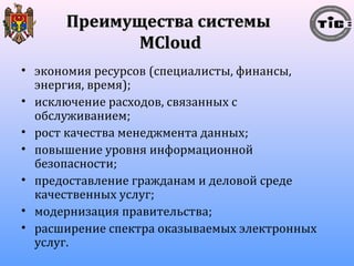 ППррееииммуущщеессттвваа ссииссттееммыы 
MMCClloouudd 
• экономия ресурсов (специалисты, финансы, 
энергия, время); 
• исключение расходов, связанных с 
обслуживанием; 
• рост качества менеджмента данных; 
• повышение уровня информационной 
безопасности; 
• предоставление гражданам и деловой среде 
качественных услуг; 
• модернизация правительства; 
• расширение спектра оказываемых электронных 
услуг. 
 