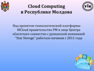 Cloud Computing 
в Республике Молдова 
Над проектом технологической платформы 
MCloud правительство РМ в лице Центра 
eGuvernare совместно с румынской компанией 
"Star Storage" работало начиная с 2011 года 
 
