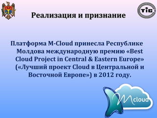 РРееааллииззаацциияя ии ппррииззннааннииее 
Платформа M-Cloud принесла Республике 
Молдова международную премию «Best 
Cloud Project in Central & Eastern Europe» 
(«Лучший проект Cloud в Центральной и 
Восточной Европе») в 2012 году. 
 