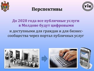 ППееррссппееккттииввыы 
До 2020 года все публичные услуги 
в Молдове будут цифровыми 
и доступными для граждан и для бизнес- 
сообщества через портал публичных услуг 
 