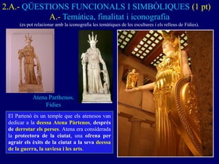 A.- Temàtica, finalitat i iconografia 
(es pot relacionar amb la iconografia les temàtiques de les escultures i els relleus de Fídies). 
Atena Parthenos. Fídies 
2.A.- QÜESTIONS FUNCIONALS I SIMBÒLIQUES (1 pt) 
El Partenó és un temple que els atenesos van dedicar a la deessa Atena Pàrtenos, després de derrotar els perses. Atena era considerada la protectora de la ciutat, una ofrena per agrair els èxits de la ciutat a la seva deessa de la guerra, la saviesa i les arts.  
