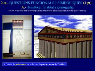 2.A.- QÜESTIONS FUNCIONALS I SIMBÒLIQUES (1 pt) 
A.- Temàtica, finalitat i iconografia 
(es pot relacionar amb la iconografia les temàtiques de les escultures i els relleus de Fídies). 
A Grècia, la policromia es trobava a la part externa de l’edifici.  