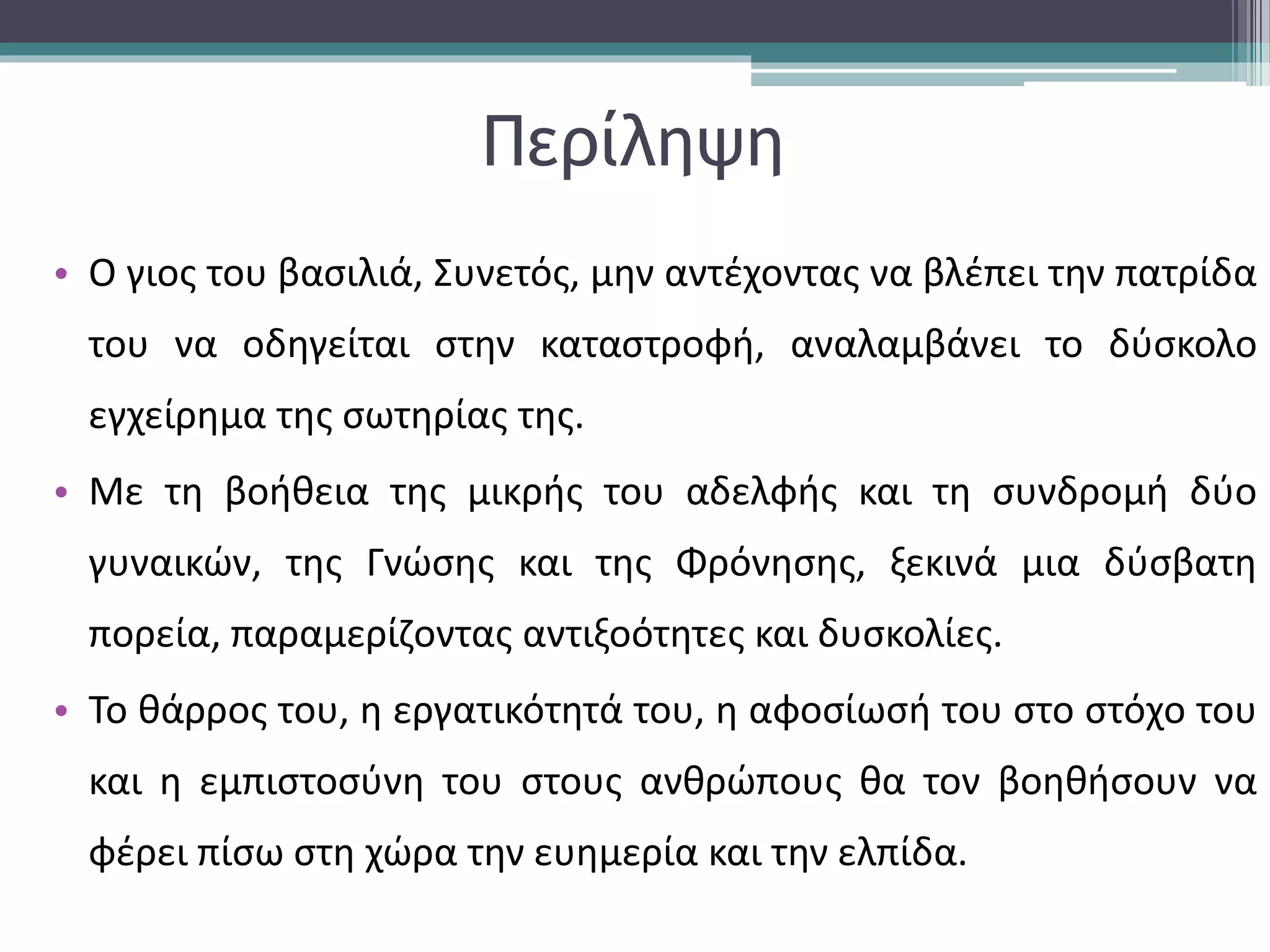Περίληψη 
• Ο γιος του βασιλιά, Συνετός, μην αντέχοντας να βλέπει την πατρίδα 
του να οδηγείται στην καταστροφή, αναλαμβάνει το δύσκολο 
εγχείρημα της σωτηρίας της. 
• Με τη βοήθεια της μικρής του αδελφής και τη συνδρομή δύο 
γυναικών, της Γνώσης και της Φρόνησης, ξεκινά μια δύσβατη 
πορεία, παραμερίζοντας αντιξοότητες και δυσκολίες. 
• Το θάρρος του, η εργατικότητά του, η αφοσίωσή του στο στόχο του 
και η εμπιστοσύνη του στους ανθρώπους θα τον βοηθήσουν να 
φέρει πίσω στη χώρα την ευημερία και την ελπίδα. 
 
