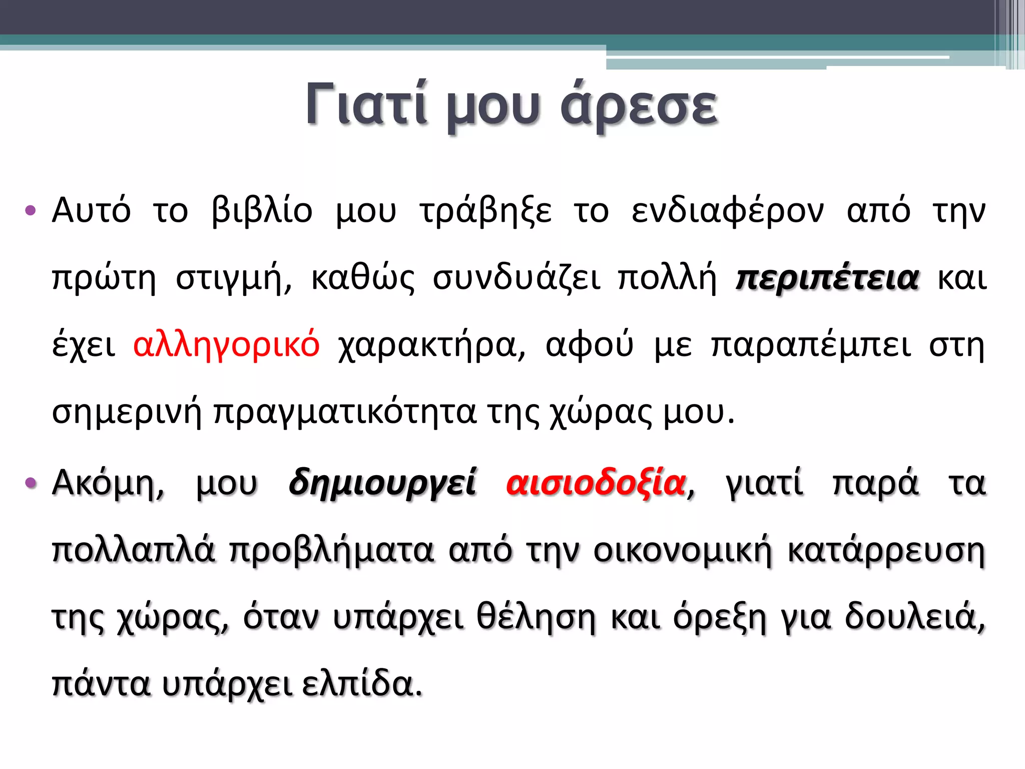 Γιατί μου άρεσε 
• Αυτό το βιβλίο μου τράβηξε το ενδιαφέρον από την 
πρώτη στιγμή, καθώς συνδυάζει πολλή περιπέτεια και 
έχει αλληγορικό χαρακτήρα, αφού με παραπέμπει στη 
σημερινή πραγματικότητα της χώρας μου. 
• Ακόμη, μου δημιουργεί αισιοδοξία, γιατί παρά τα 
πολλαπλά προβλήματα από την οικονομική κατάρρευση 
της χώρας, όταν υπάρχει θέληση και όρεξη για δουλειά, 
πάντα υπάρχει ελπίδα. 
 