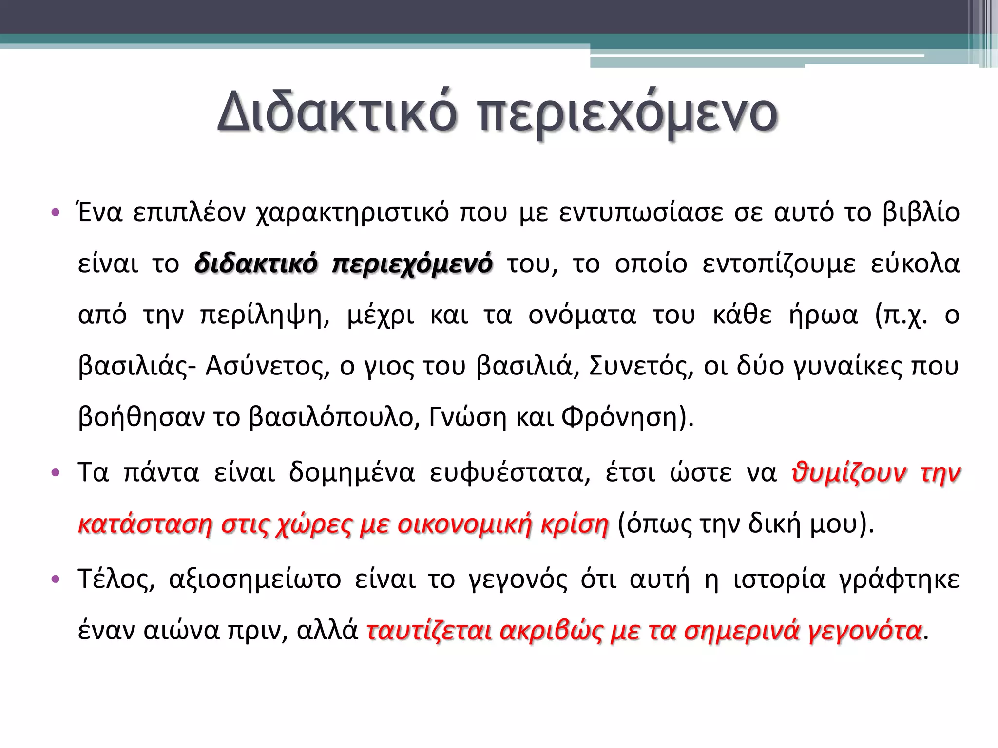 Διδακτικό περιεχόμενο 
• Ένα επιπλέον χαρακτηριστικό που με εντυπωσίασε σε αυτό το βιβλίο 
είναι το διδακτικό περιεχόμενό του, το οποίο εντοπίζουμε εύκολα 
από την περίληψη, μέχρι και τα ονόματα του κάθε ήρωα (π.χ. ο 
βασιλιάς- Ασύνετος, ο γιος του βασιλιά, Συνετός, οι δύο γυναίκες που 
βοήθησαν το βασιλόπουλο, Γνώση και Φρόνηση). 
• Τα πάντα είναι δομημένα ευφυέστατα, έτσι ώστε να θυμίζουν την 
κατάσταση στις χώρες με οικονομική κρίση (όπως την δική μου). 
• Τέλος, αξιοσημείωτο είναι το γεγονός ότι αυτή η ιστορία γράφτηκε 
έναν αιώνα πριν, αλλά ταυτίζεται ακριβώς με τα σημερινά γεγονότα. 
 