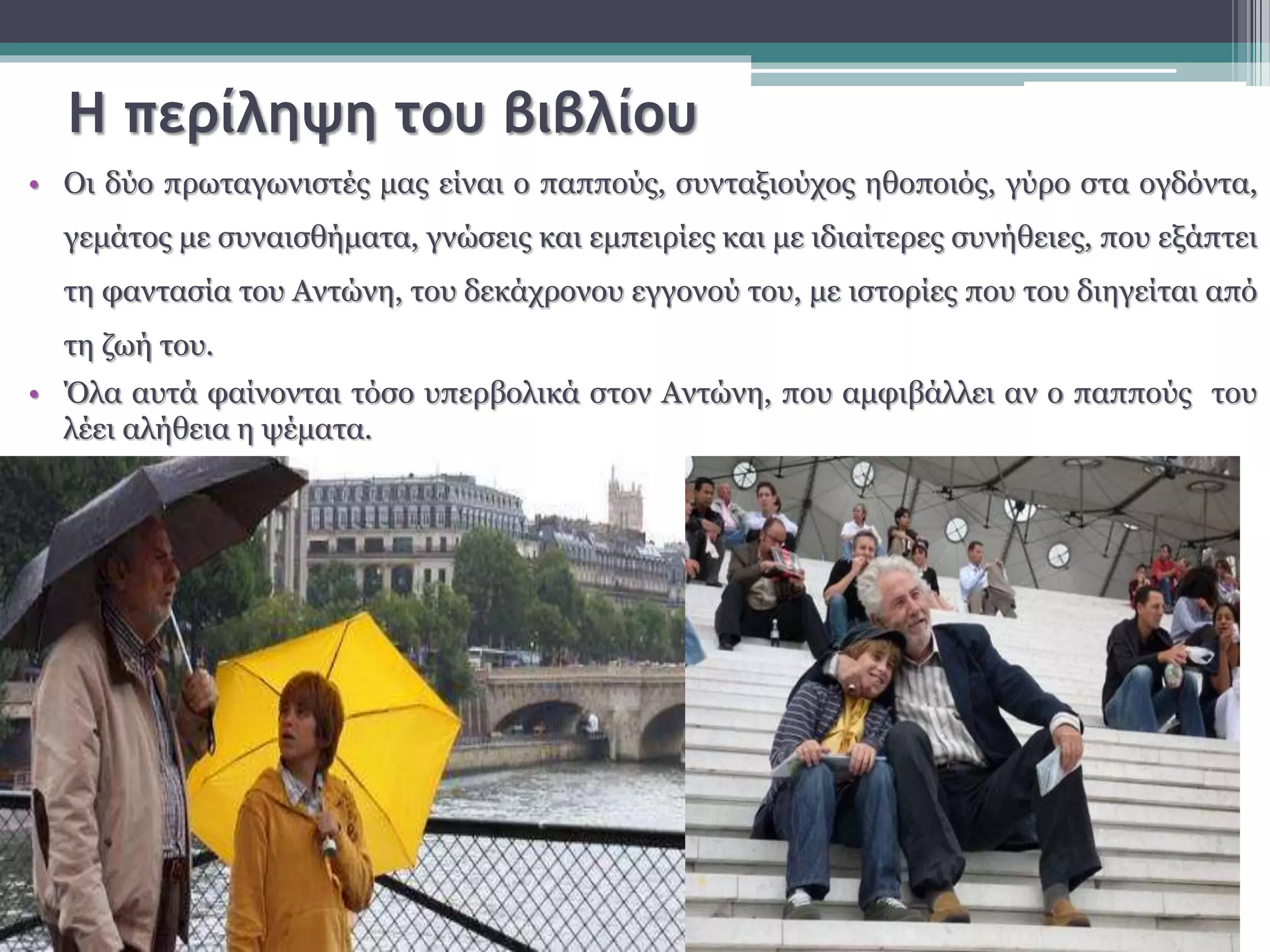 Η περίληψη του βιβλίου 
• Οι δύο πρωταγωνιστές μας είναι ο παππούς, συνταξιούχος ηθοποιός, γύρο στα ογδόντα, 
γεμάτος με συναισθήματα, γνώσεις και εμπειρίες και με ιδιαίτερες συνήθειες, που εξάπτει 
τη φαντασία του Αντώνη, του δεκάχρονου εγγονού του, με ιστορίες που του διηγείται από 
τη ζωή του. 
• Όλα αυτά φαίνονται τόσο υπερβολικά στον Αντώνη, που αμφιβάλλει αν ο παππούς του 
λέει αλήθεια η ψέματα. 
 