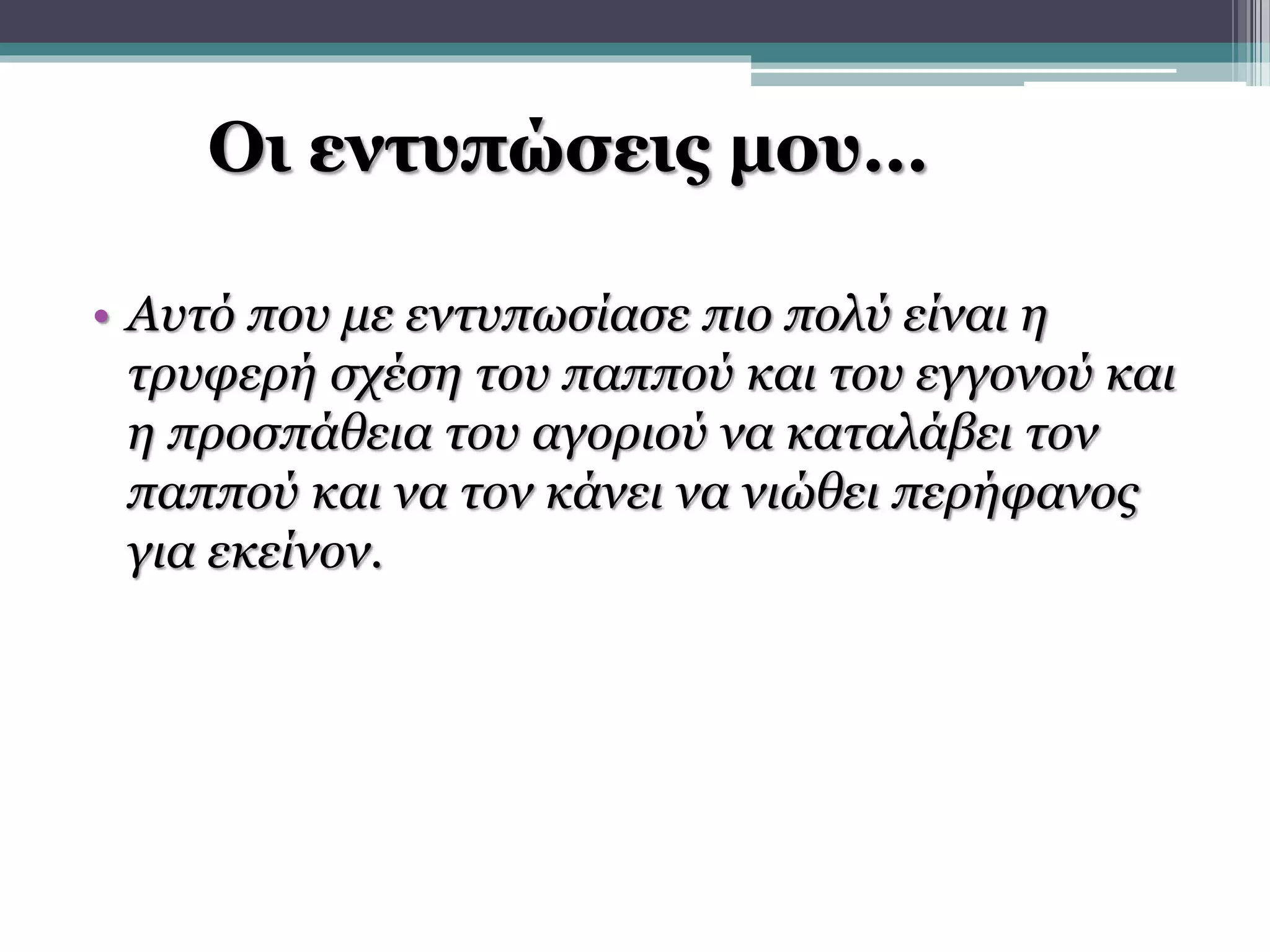Οι εντυπώσεις μου… 
• Αυτό που με εντυπωσίασε πιο πολύ είναι η 
τρυφερή σχέση του παππού και του εγγονού και 
η προσπάθεια του αγοριού να καταλάβει τον 
παππού και να τον κάνει να νιώθει περήφανος 
για εκείνον. 
