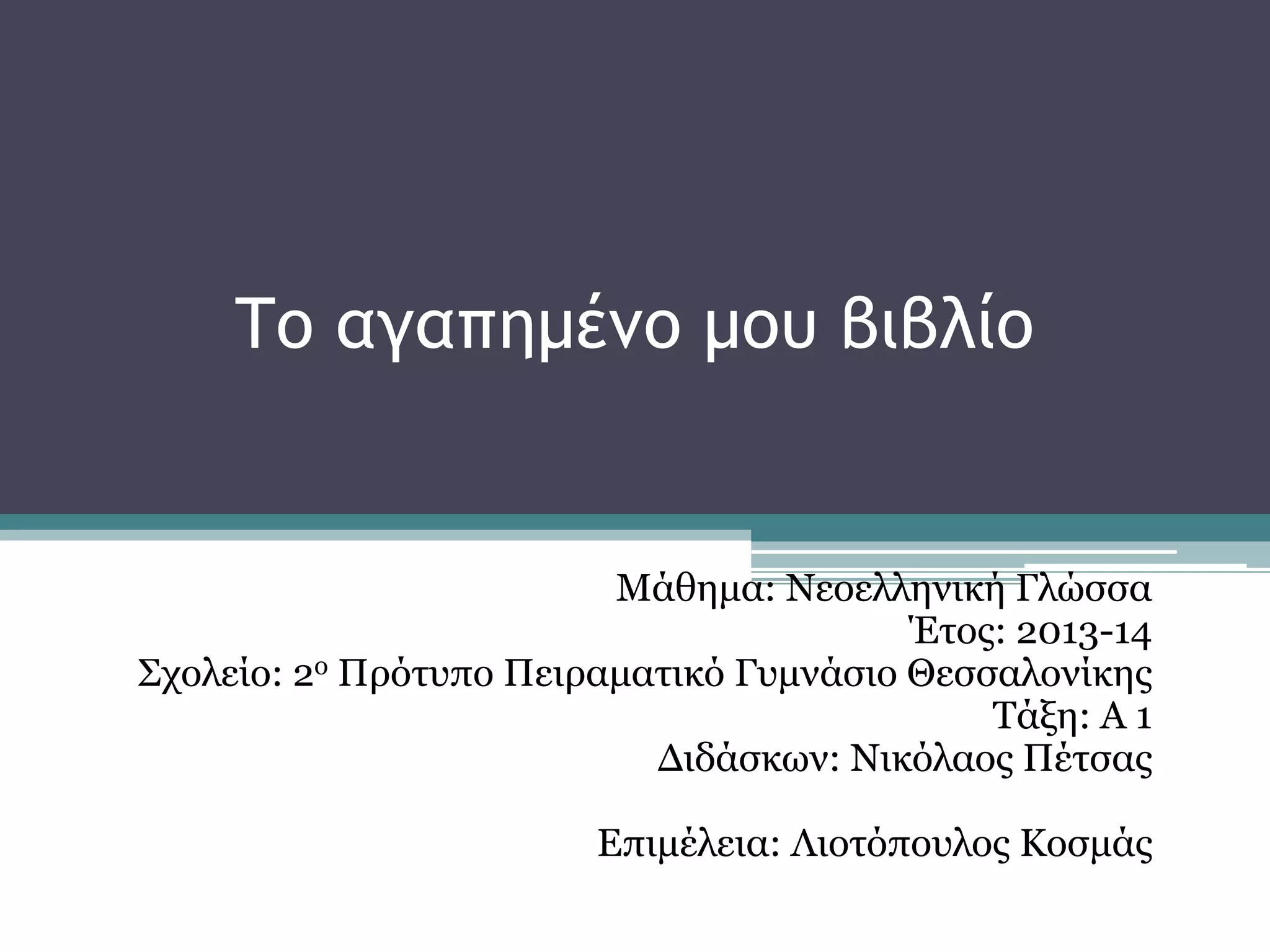 Το αγαπημένο μου βιβλίο 
Μάθημα: Νεοελληνική Γλώσσα 
Έτος: 2013-14 
Σχολείο: 2ο Πρότυπο Πειραματικό Γυμνάσιο Θεσσαλονίκης 
Τάξη: Α 1 
Διδάσκων: Νικόλαος Πέτσας 
Επιμέλεια: Λιοτόπουλος Κοσμάς 
 