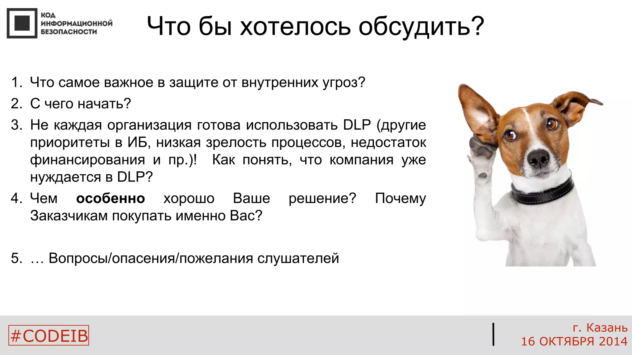 #CODEIB 
г. Казань 
16 ОКТЯБРЯ 2014 
Что бы хотелось обсудить? 
1. Что самое важное в защите от внутренних угроз? 
2. С чего начать? 
3. Не каждая организация готова использовать DLP (другие 
приоритеты в ИБ, низкая зрелость процессов, недостаток 
финансирования и пр.)! Как понять, что компания уже 
нуждается в DLP? 
4. Чем особенно хорошо Ваше решение? Почему 
Заказчикам покупать именно Вас? 
5. … Вопросы/опасения/пожелания слушателей 
 