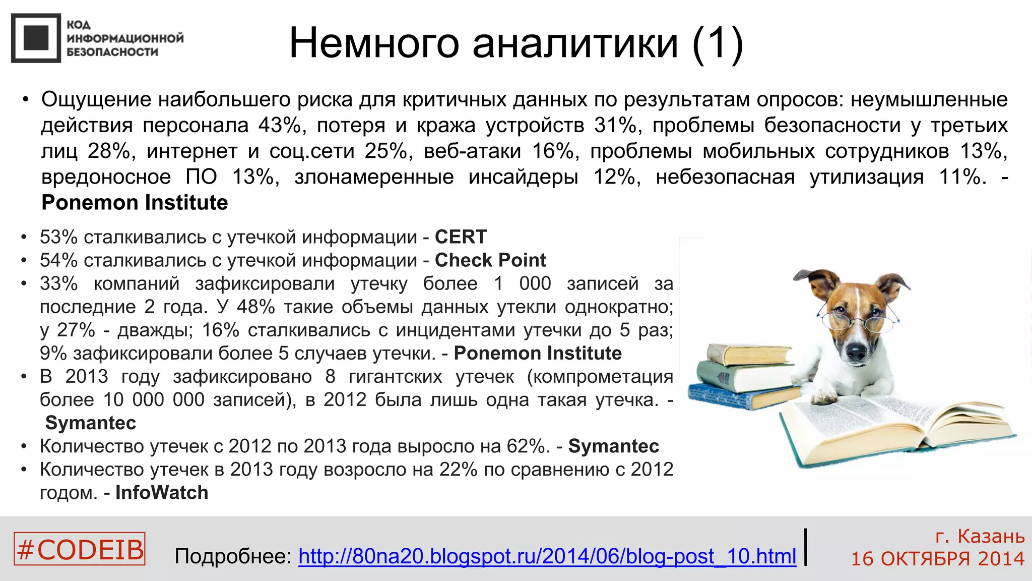• Ощущение наибольшего риска для критичных данных по результатам опросов: неумышленные 
действия персонала 43%, потеря и кража устройств 31%, проблемы безопасности у третьих 
лиц 28%, интернет и соц.сети 25%, веб-атаки 16%, проблемы мобильных сотрудников 13%, 
вредоносное ПО 13%, злонамеренные инсайдеры 12%, небезопасная утилизация 11%. - 
Ponemon Institute 
#CODEIB 
г. Казань 
16 ОКТЯБРЯ 2014 
Немного аналитики (1) 
• 53% сталкивались с утечкой информации - CERT 
• 54% сталкивались с утечкой информации - Check Point 
• 33% компаний зафиксировали утечку более 1 000 записей за 
последние 2 года. У 48% такие объемы данных утекли однократно; 
у 27% - дважды; 16% сталкивались с инцидентами утечки до 5 раз; 
9% зафиксировали более 5 случаев утечки. - Ponemon Institute 
• В 2013 году зафиксировано 8 гигантских утечек (компрометация 
более 10 000 000 записей), в 2012 была лишь одна такая утечка. - 
Symantec 
• Количество утечек с 2012 по 2013 года выросло на 62%. - Symantec 
• Количество утечек в 2013 году возросло на 22% по сравнению с 2012 
годом. - InfoWatch 
Подробнее: http://80na20.blogspot.ru/2014/06/blog-post_10.html 
 