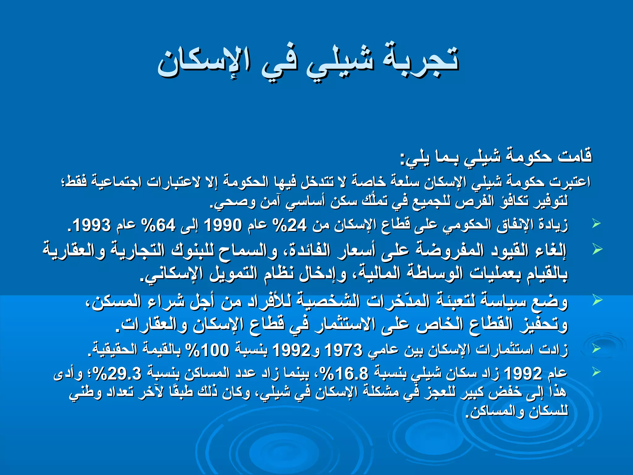 تتججررببةة ششييلليي ففيي االلسكسكككاانن 
ققااممتت ححككووممةة ششييلليي ببــمماا ييلليي:: 
ااععتتببررتت ححككووممةة ششييلليي االلسكسكككاانن سكسكللععةة خخااصصةة لل تتتتددخخلل ففييههاا االلححككووممةة إإلل للععتتببااررااتت ااججتتممااععييةة ففققطط؛؛ 
للتتووففييرر تتككااففؤؤ االلففررصص للللججممييعع ففيي تتممللُُّّك سك س سكسكككنن أأسكسكااسكسكيي آآممنن ووصصححيي. 
. ززييااددةة االلنفنفففااقق االلححككوومميي ععللىى ققططااعع االلسكسكككاانن ممنن 2244 %% ععاامم 11999900 إإللىى 6644 %% ععاامم 11999933  
إإللغغااءء االلققييوودد االلممففررووضضةة ععللىى أأسكسكععاارر االلففاائئددةة،، ووااللسسممااحح للللببننووكك االلتتججااررييةة ووااللععققااررييةة  
ببااللققيياامم ببععممللييااتت االلووسكسكااططةة االلممااللييةة،، ووإإددخخاالل نفنفظظاامم االلتتممووييلل االلسكسكككاانفنفيي. 
ووضضعع سكسكييااسكسكةة للتتععببئئةة االلممددّخّخخخررااتت االلششخخصصييةة للللففرراادد ممنن أأججلل ششررااءء االلممسسككنن،،  
ووتتححففييزز االلققططااعع االلخخااصص ععللىى االلسكسكتتثثمماارر ففيي ققططااعع االلسكسكككاانن ووااللععققااررااتت. 
ززااددتت ااسكسكتتثثممااررااتت االلسكسكككاانن ببيينن ععاامميي 11997733 وو 11999922 ببننسسببةة 110000 %% ببااللققييممةة االلححققييققييةة.  
2299 %%؛؛ ووأأددىى . 1166 %%،، ببييننمماا ززاادد ععدددد االلممسسااككنن ببننسسببةة 33 . ععاامم 11999922 ززاادد سكسكككاانن ششييلليي ببننسسببةة 88  
ههذذاا إإللىى خخففضض ككببييرر للللععججزز ففيي ممششككللةة االلسكسكككاانن ففيي ششييلليي،، ووككاانن ذذللك سك س ططببقًاقًااا للخخرر تتععدداادد ووططننيي 
للللسسككاانن ووااللممسسااككنن. 
 