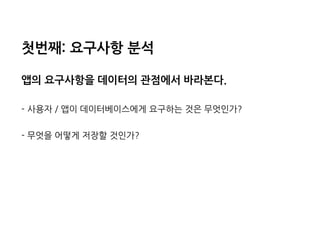 첫번째:요구사항분석 
앱의요구사항을데이터의관점에서바라본다. 
-사용자/앱이데이터베이스에게요구하는것은무엇인가? 
-무엇을어떻게저장할것인가?  