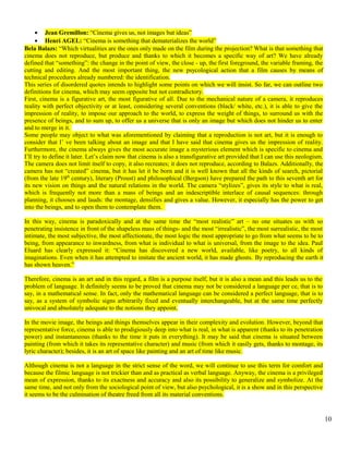 · Jean Gremillon: “Cinema gives us, not images but ideas” 
· Henri AGEL: “Cinema is something that dematerializes the world” 
Bela Balazs: “Which virtualities are the ones only made on the film during the projection? What is that something that 
cinema does not reproduce, but produce and thanks to which it becomes a specific way of art? We have already 
defined that “something”: the change in the point of view, the close - up, the first foreground, the variable framing, the 
cutting and editing. And the most important thing, the new psycological action that a film causes by means of 
technical procedures already numbered: the identification. 
This series of disordered quotes intends to highlight some points on which we will insist. So far, we can outline two 
definitions for cinema, which may seem opposite but not contradictory. 
First, cinema is a figurative art, the most figurative of all. Due to the mechanical nature of a camera, it reproduces 
reality with perfect objectivity or at least, considering several conventions (black/ white, etc.), it is able to give the 
impression of reality, to impose our approach to the world, to express the weight of things, to surround us with the 
presence of beings, and to sum up, to offer us a universe that is only an image but which does not hinder us to enter 
and to merge in it. 
Some people may object to what was aforementioned by claiming that a reproduction is not art, but it is enough to 
consider that I’ ve been talking about an image and that I have said that cinema gives us the impression of reality. 
Furthermore, the cinema always gives the most accurate image a mysterious element which is specific to cinema and 
I’ll try to define it later. Let’s claim now that cinema is also a transfigurative art provided that I can use this neologism. 
The camera does not limit itself to copy, it also recreates; it does not reproduce, according to Balazs. Additionally, the 
camera has not “created” cinema, but it has let it be born and it is well known that all the kinds of search, pictorial 
(from the late 19th century), literary (Proust) and philosophical (Bergson) have prepared the path to this seventh art for 
its new vision on things and the natural relations in the world. The camera “stylizes”, gives its style to what is real, 
which is frequently not more than a mass of beings and an indescriptible interlace of causal sequences: through 
planning, it chooses and lauds: the montage, densifies and gives a value. However, it especially has the power to get 
into the beings, and to open them to contemplate them. 
In this way, cinema is paradoxically and at the same time the “most realistic” art – no one situates us with so 
penetrating insistence in front of the shapeless mass of things- and the most “irrealistic”, the most surrealistic, the most 
intimate, the most subjective, the most affectionate, the most logic the most appropriate to go from what seems to be to 
being, from appearance to inwardness, from what is individual to what is universal, from the image to the idea. Paul 
Eluard has clearly expressed it: “Cinema has discovered a new world, available, like poetry, to all kinds of 
imaginations. Even when it has attempted to imitate the ancient world, it has made ghosts. By reproducing the earth it 
has shown heaven.” 
Therefore, cinema is an art and in this regard, a film is a purpose itself, but it is also a mean and this leads us to the 
problem of language. It definitely seems to be proved that cinema may not be considered a language per ce, that is to 
say, in a mathematical sense. In fact, only the mathematical language can be considered a perfect language, that is to 
say, as a system of symbolic signs arbitrarily fixed and eventually interchangeable, but at the same time perfectly 
univocal and absolutely adequate to the notions they appoint. 
In the movie image, the beings and things themselves appear in their complexity and evolution. However, beyond that 
representative force, cinema is able to prodigiously deep into what is real, in what is apparent (thanks to its penetration 
power) and instantaneous (thanks to the time it puts in everything). It may be said that cinema is situated between 
painting (from which it takes its representative character) and music (from which it easily gets, thanks to montage, its 
lyric character); besides, it is an art of space like painting and an art of time like music. 
Although cinema is not a language in the strict sense of the word, we will continue to use this term for comfort and 
because the filmic language is not trickier than and as practical as verbal language. Anyway, the cinema is a privileged 
mean of expression, thanks to its exactness and accuracy and also its possibility to generalize and symbolize. At the 
same time, and not only from the sociological point of view, but also psychological, it is a show and in this perspective 
it seems to be the culmination of theatre freed from all its material conventions. 
10 
 