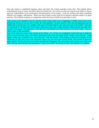 Once the context is established (purpose, place and time), the content naturally comes after. This method allows 
controlling the story in such a way that it does not control you. As a writer you have to exercise your ability to choose 
and your responsibility in the construction and presentation of the scenes. Look for conflicts and make something 
difficult even tougher. Add tension. When you start writing a scene, look for its objective and then situate it in space 
and time. Then find the moments or components within the scene to build it up and make it work. 
Every scene, as the sequences, the acts and the script in their whole, have a beginning, a middle section and a well-defined 
end. However, you just have to show the scene partially. You may decide to show just the beginning, only the 
middle part or just the end. For example, in the store of the three thieves, the scene may start in the middle, when they 
are playing pool. The beginning of the scene, when they arrive, take a table, practice a little and start the game does 
not have to be shown. The final scene, when they leave the billiard room does not have to be shown either. Not very 
often a scene is fully presented. 
Most of the times the scene is just a piece of the whole. As a writer, you completely control the way to make the 
scenes up to develop the story. You choose which part of the scene will appear.In the “Express from Chicago”, Collin 
Higgins makes up a wonderful love scene that goes “with the current”. Gene Wilder, in the role of George and Jill 
Clayburgh, as Hilly, have met in the restaurant wagon; they like each other and get drunk. They decide to spend the 
night together. She provides the room and he provides the champagne. The scene opens when George goes back to his 
room, glowing red by alcohol and expectation. * Field, Syd. (1995) “The book of script” Plot Editions, S.A. Madrid. 
21 
 