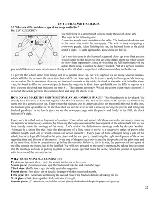UNIT 3: FILM AND ITS IMAGES 
3.1 What are different close – ups of an image useful for? 
By: LEV KULECHOV 
We will work on a determined scene to study the use of close- ups. 
The topic is the following one: 
A married couple eats breakfast at the table. The husband drinks tea and 
at the same time reads the newspaper. The wife is busy completing a 
crossword puzzle. After finishing his tea, the husband looks at the clock 
and it’s eight. His wife approaches, kisses him and leaves. 
Let’s see this scene in the frame of a general close- up: your first reaction 
would surely be the desire to split up some details from the whole action 
to show them separatedly, since by watching the full performance of the 
actors from away, it cannot be clearly tracked. And at a certain moment, 
you would like to see some details more clearly so that all what is superficial at that moment does not bother us. 
To prevent the whole scene from being shot in a general close- up, we will suppose we are using several cameras, 
which will film the action at the same time, but at different close- ups: the first one is ready to film a general close- up, 
the second to film in American close- up the husband’s attitude at the table; the third to shoot the wife in half- a close 
– up, the fourth to film the crossword puzzle from the magazine in first close- up (detail), and the fifth to register in a 
first- close up the clock that indicates the time: 8 . The cameras are ready. We ask the actors to get ready: attention. It 
is started, the actors perform, the cameras shoot and stop: the shot is over. 
HOW DO WE MAKE THE SHOTS BECOME AN ARMONIOUS IMAGE? The filmed movie is developed. We 
already have five rolls of film that register what the five cameras did. We review them on the screen: we first see the 
scene shot in a general close- up. Then we see the husband shot in American close- up but not till the end: in this shot, 
the husband gets up and leaves. In the third shot we see the wife in half a close-up solving the puzzle and telling her 
husband good-bye. In the fourth piece we see the newspaper page with the puzzle and finally in the fifth, the clock 
indicates it’s eight. 
Every piece is called unit or fragment of montage. If we gather and splice (edit)those pieces by previously removing 
the repeated or unnecessary sections, by following the logic succession the development of the action itself tells us, we 
have already made the montage of the scene. Let’s review the definition on montage made by director Vasiliev. 
“Montage is a union line that links the photograms of a film, since a movie is a successive series of pieces with 
different length, each one of which contains an action moment”. Every piece of film, althought being a part of the 
whole, has to be logically linked to the prior piece and the next piece, considering the right development of the action 
regarding time and the rest of the movie. Every one of the parts in a movie must be the product of the prior ones and 
at the same time, it has to compulsorily go before the ones that follow it; that is to say, the pressence of every part of 
the film, among the others, has to be justified. We will now proceed to the scene’s montage, by taking into acccount 
that the montage consists in putting together several close- ups that make the scene, which are joined in agreement 
with the sense of the executed scene. 
WHAT DOES MONTAGE CONSIST OF? 
First piece: (general close – up): the couple drinks tea in the room. 
Second piece: (American close- up): the husband drinks tea and reads the paper. 
Third piece: (half close – up): the wife reads the magazine. 
Fourth piece: (first close- up or detail): the page with the crossword puzzle. 
Fifth piece: (C1. American: continuing the second piece): the husband finishes drinking his tea. 
Sixth piece: (first close- up) the clock indicates it’s eight. 
Seventh piece: (C. American; end of the second piece): the husband drops the paper and gets up. 
22 
 