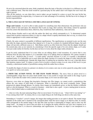 Or not to be concerned about the autor, think completely about the topic of the play to develop it in a different way and 
with a different sense. Then the result would be a personal play for the author and it will inspire but won’t have the 
right to prevail. 
Alter all this analysis, we can claim that a movie maker can get inspired in a piece or novel, but once he/she has 
entirely transformed the original play, it is honest not to take advantage of its notoriety. He/She has to be in charge of 
his/her responsibilities. 
b. THE LANGUAGE OF NOVELS AND THE LANGUAGE OF CINEMA 
Shape and Content.- A novel is able to make people live something more than abstractions: the performers who are 
firmly stated in time and space, the characters that it puts on stage, their customs, their drama, cannot be separated 
from the context that determines them; otherwise, they would loose their authenticity, value and sense. 
All the theme (Goethe used to say) tells the author the ideal way which corresponds to it. “A determined content 
cannot find its perfect expression unless it is also in a shape which is equally determined, that is to say, in a kind of art 
which is appropriate to such content and shape”. 
Clearly, the same content is susceptible of different significations. The significations we pretend to give are the ones 
that order the shape, precisely because they depend on it. It may be a content of a hundred different shapes, but each 
shape will provide a different sense to it. Bela Balasz used tos ay (Der Geitst des Films) that the adapter should use 
the existent play only as raw material, by considering it from the specific angle of its own artistic shape, as if a play 
were just crude reality for him/her; he/she does not have to worry about the shape reality already has. 
It can be easily understood that if it is true when we are talking about a total recreation, of a movie that is very 
different from the play that inspires it, it is untenable when we’re talking about an adaptation. We cannot consider a 
work of art – theatrical play or novel – “a crude reality” precisely because it is not; it is actually a desciphered, 
mediated reality. It is impossible not to worry about the shape, because it is exactly the shape of a play what provides 
power and sense simultaneously. Outside this shape there is nothing but an intention, that is to say, a plot that allows 
that intention express itself. To reduce a work of art to its plot is exactly to deny it as art, since at this level it is just 
virtuality, a determined number of possibilities among which the author has to choose. 
To modify the shapes of colors in a picture is to destroy it or to create a new one; to write a poem by using other words 
is to spoil it or write a new poem. 
c. FROM THE ACTION NOVEL TO THE FILM- MADE IMAGE.- The move from an action novel to a 
cinematographic image does not cause much trouble since it uses words to evoque and vanish in the image it gives 
birth to. It provides the reader with a content of accurate shape, as if it were our direct sight. 
However, even when we change that descriptive literatura into film images, we cannot avoid a contradiction that 
affects the very nature of both kinds of expression. What is described in the novel eventually forms. Things 
progressively appear through phrases. In cinema, those images are immediately given, so that the rhythm is different 
and so is the development. What is a result in literature – result that is also a goal – is just a starting point in movies. 
This is what Godard makes us understand when he says: 
“…when we write, the most annoying thing is that we never know if we have to say “when I left it was raining” or “ 
It was raining when I left”. In cimena, this is a very simple thing to do: both things are shown at the same time. 
Pretending to “visualize” a novel’s images, the images that reading provokes in our spirit is absurd. The mental image 
depends on the reader and is situated on the conceptual plane while the movie image is an objective data. In cinema, 
what corresponds to the mental image is the idea that came up from a relationship of images, and in some way the 
image itself. An image in a movie does not allow us to imagine the reality offered to our eyes, but it requires us to 
imagine starting from it, to discover relationships and significations. In cinema, an object is not transparent to a 
32 
 