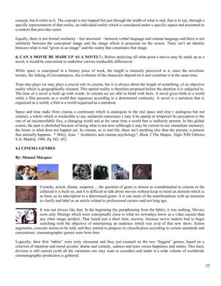 concept, but it refers to it. The concept is not trapped but just through the width of what is real, that is to say, through a 
specific representation of that reality, an individual reality which is considered under a specific aspect and presented in 
a context that provides sense. 
Equally, there is not formal similarity – but structural – between verbal language and cinema language and there is not 
similarity between the conceptual image and the image which is projected on the screen. There isn’t an identity 
between what is real “given in an image” and the reality that constitutes that image. 
d. CAN A MOVIE BE MADE UP AS A NOVEL?.- Before analyzing till what point a movie may be made up as a 
novel, it would be convenient to underline various irreducible differences: 
While space is conceptual in a literary piece of work, the length is intensely perceived in it, since the novelistic 
texture, the linking of circumstances, the evolution of the characters depend on it and constitute it at the same time. 
Time also plays (or may play) a crucial role in cinema, but it is always about the length of something, of an objective 
reality which is geographically situated. This spatial reality is therefore proposed before the duration it is subjected to. 
The time of a novel is built up with words. In cinema we are able to build with facts. A novel gives birth to a world 
while a film presents us a world that organizes according to a determined continuity. A novel is a narration that is 
organized as a world; a film is a world organized as a narration. 
Space and time make from cinema a continuum which is analogous to the real space and time ( analogous but not 
similar), a whole which is irreducible to any unilateral conscience ( may it be spatial or temporal) Its perception is the 
one of an uncontrollable flux, a changing world and at the same time a world that is endlessly present. In this global 
course, the past is abolished because of being what is not now (although it may be current in our immediate memory), 
the future is what does not happen yet. In cinema, as in real life, there isn’t anything else than the present, a present 
that eternally happens. * Mitry, Jean. “ Aesthetics and cinema psychology”; Book 2 The Shapes. Siglo XXI Editores 
S.A; Madrid, 1986. Pg 342- 452. 
4.2 CINEMA GENRES 
By: Manuel Márquez 
Comedy, action, drama, suspense… the question of genre is almost as consubstantial to cinema as the 
celluloid it is built on, and it is difficult to talk about movies without keep in mind an element which is 
as basic as its adscription to a determined genre: it is one more of the manifestations with an intention 
to clasify and label as an article related to professional careers said not long ago. 
It was not always like that. In the beginning (by paraphrasing from the bible), it was nothing. Movies 
were only filmings which were conceptually close to what we nowadays know as a video cassete than 
any other image product. That lasted just a short time, anyway, because movie makers had to begin 
searching with the objective of entertaining an audience which was avid of that new show; fiction 
arguments, concrete stories to be told, and they started to propose its classification according to certain standards and 
conventions: cinematographic genres were born then. 
Logically, their first “tables” were truly elemental and they just counted on the two “biggest” genres, based on a 
criterion of intention and mood accents: drama and comedy, sadness and tears versus happiness and smiles. This basic 
division is still current (with all the variations one may want to consider) and under it a wide volume of worldwide 
cinematographic production is gathered. 
33 
 