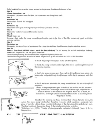 Dolly back that lets us see the young woman turning around the elder and sits next to her. 
Shot 4 
Almost large close – up. 
The mother (M) shows up at the door. The two women are sitting in the back. 
Shot 5 
First close- up 
The doubtful mother, she is stopped. 
Shot 6 
First close- up 
The elder woman quits working and stays motionless; she does not turn. 
Shot 7 
The mother walks forwards and leaves the picture. 
Shot 8. 
Middle close- up 
Looking a their backs: the young womand goes from the chair to the front of the elder woman and kneels next to the 
spinning machine. 
Shot 9 
First close- up 
The mother sits down, looks at her daughter for a long time and then the old woman. (sights out of the screen) 
Shot 10 
Three – shot closed. (Middle close – up of the three of them) The old woman, for a while motionless, looks up, 
looks at her daughter in – law and greets with a bow. 
Carefully analyze every shot described in the script and its putting into scene. 
Observe the changes in the Action Axis which are provoked by the movement and looks of the characters. 
In shot 1, the young woman (Y) is on the left of the picture. 
In shot 2, the young woman is on the right. Her face is seen through the weel of 
the spinning machine. 
In shot 3, the young woman goes from right to left and there is an action axis 
between the mother (left) and the old woman (right) that is permanent until shot 
10. 
In shot 6, we are not able to see the young woman but we feel her to the right of 
the picture. 
In shot 8, the young woman goes to the left of her mother, and this new axis: 
young woman left – mother right allows us to make the right jumpfrom shot 9, 
based on the look of the mother to her daughter. At the end of shot 9, the 
mother looks at the right (the old woman) and this creates an axis that justifies 
the jump on shot 10. 
Based on this example, we should point out that: when a character moves, the 
Action Axis moves along with him/her. Therefore, every shot which is put into a scene and every 
piece of work for edition should consider the location of the characters at the end of every shot. 
That final position is the one that should fit the initial position in the next shot. 
*Kulechov, Lev. (1956). "Treatise of cinematography realization". Editorial Futuro. S. R. L.. 
Buenos Aires. 
4.3.2 THE SCRIPT : FIVE ESSENTIAL QUESTIONS 
35 
 