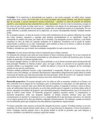 Variedad.- Si la repetición es desordenada con respecto a una razón constante, no habrá ritmo, aunque 
puede haber tema unidad. En el otro lado, si la razón constante sigue siendo idéntica, más allá de cualquier 
tipo de novedad, y nuestra percepción artística (intelectual – sensible) se cansa de percibir un elemento 
repetitivo, una experiencia muy conocida lleva a cabo: monotonía. El arte de evitar la monotonía, excepto en 
los casos en que el tema lo exige como un co – experiencia con alguno de los personajes que lo padecía. 
Cosas deja de ser bella cuando no son atractivas, cuando ellos no despiertan interés en el espectador. Por eso 
poder enfrentar la posible monotonía de la repetición, un recurso incomparable llamado variedad muestra 
arriba 
En el ejemplo anterior, la idea de mostrar el tema (niño hambriento) de tres maneras diferentes ha evitado 
dos cosas: primero, cansancio y segundo, para penetrar profundamente en su significado. Luego ha 
comenzado un análisis del tema, por medio de la variedad y los designado recursos estéticos y este hecho 
constituye la clave de todos los sistemas modernos en la didáctica. Enseñanza con la ayuda de medios 
audiovisuales y artísticos es no sólo "entretenida", pero también se basa en la síntesis y análisis de medios 
que hacen que un estudiante ' s trabajo más profundo. 
Unidad y variedad son, por lo tanto, dos cualidades inseparables en cada creación artística. 
Contraste.- Es otro recurso útil para evitar la monotonía que se llama contraste. 
Un elemento de contraste sería cada otro tema distinto el tema o elemento principal. No es una variación de 
la primera, sino otro. Si este elemento contrastante no sólo destacar los valores de la primera, pero al mismo 
tiempo se desarrolla, se llamará segundo tema. 
En nuestro ejemplo anterior, el valor de los chicos pidiendo es en el mismo momento parte del desarrollo del 
tema principal "Hambre en América Latina", pero, sin lugar a dudas, se convierte en un segundo tema de 
contraste debido a su inesperada visual – cambio de plástico a través de las imágenes de los sociólogos 
sentado en una sala de conferencias. 
Nosotros también podríamos recurrir a algo sorprendente o inesperado. Puede ser un recurso muy útil en 
muchos casos; Sin embargo, un elemento absolutamente sorprendente peligrosamente puede dañar la unidad 
si proviene de fuentes que están desconectadas del tema principal. Antes de recurrir a la "sorpresa" tenemos 
que analizar uno de los más importantes recursos arte tiene: desarrollo progresivo. 
Desarrollo progresivo.- En nuestro ejemplo corto, los niños no sólo se muestran variados en su forma y no 
sólo contrastan con la imagen de los sociólogos, pero se desarrollan en cada plano, en cada aparición, una 
obra en progreso: el primer niño corre detrás del reportero gráfico, la segunda le alcanza y toma su brazo; 
como un medio plano lejos de la primera, un avión más estrecho para el segundo y un primer plano sobre el 
tercero, agregaría otro pedazo de progreso: una intensidad progresiva dramáticamente, que en la trama de la 
jerga se conoce como clímax. El desarrollo progresivo significa creciente interés. A continuación, es 
necesario preguntarse sobre una pregunta legítimo: el trabajo conjunto artístico tiene que estar 
constantemente en marcha? La respuesta no es sí y, dependiendo de lo que prestamos atención a. En relación 
con el interés general de la obra que debemos responder afirmativamente. Sin embargo, cuando en relación 
con las diferentes partes que componen una obra debemos respondemos negativamente. 
Ya hemos analizado cómo requiere un desarrollo alargado divisiones o partes. El trabajo artístico es en este, 
sometida a la forma natural nuestra mente opera y con el que funciona la naturaleza: a través de períodos o 
ciclos. Cualquier canción popular corto o un poema infantil se divide en períodos, que sean antiguos o 
nuevos, orientales o occidental de cualquier región del mundo. 
38 
 