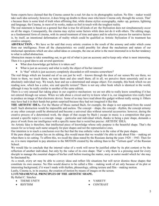 Some experts have claimed that the Cinema cannot be a real Art due to its photographic realism. No film – maker would 
take such idea seriously; however, it does bring up doubts to those ones who know Cinema only through the screen. That’ 
s because there is some kind of truth when affirming that, while drama stylize scenography, make- up, gestures, lightning 
and language, the Cinema, in most of its works, makes us feel in touch with the toughest reality. 
The real statement is based on a general fact that is true for all kinds of art: the Stylization does not simultaneously occur 
on all the stages. Consequently, the cinema may stylize some factors while does not do it with others. The editing stage, 
as a fundamental form of cinema, with its unreal treatment of time and space and its selective process for narrative factors 
is, by itself, an intentional deformation of reality which could be qualified as Artistic Stylization if its treatment has 
creative category. 
ABSTRACTION. - We have so far said that every artistic creation is the result of the armony and order which come 
from our intelligence. From all the characteristics we could possibly list about the mechanism and nature of our 
intelectual operations which are also called ideas or concepts, the one an artist is the most interested in is his/her tendency 
to what is called abstraction. 
Abstraction means to take something out, to get rid of what is just an accesory and to keep only what is most interesting. 
Then it is a good idea to ask several questions: 
· What does knowledge get before it is taken out? 
· What is just an accesory and what is really the object of his/her interest? 
· Is “that” which is just accesory completely discarded or still remains somewhere? 
The real things which are located out of us can just be well – known through the door of our senses.We see them, we 
listen to them, we touch them, we taste them and also smell them; all in all, we perceive them sensorialy and in an 
absolutely individual way. We touch, hear and see a determined and unique object. For example, this book which we are 
reading now, which has a color, size and specific texture? There is not any other book which is identical in the world, 
although it may be really similar to another of the same edition. 
There is a very unusual fact taking place in our cognitive mechanism: we are not able to really know something if it has 
not entered through our senses. When we talk about a circuit and try to know what it is, our imagination tries really hard 
to produce an image of that electronic device. Some of us may have read about this gadget without really seeing it. Others 
may have had it in their hands but gotten surprised because they had not imagined it like that. 
THE ARTISTIC IDEA.- For the Master of Music named Bach, for example, the shape is not separated from the sound 
itself. Such abstraction would be impossible and useless. The concept – shape, the concept - rhythm, the concept armony 
or any other concept could be abstracted and become a universal idea without sensorial accessories: however, during the 
creative process of a determined work, the shape of that escape by Bach ( escape in music is a composition that goes 
around a specific topic) is a concept- image – particular and individual which, thanks to being a pure shape, demands a 
piece of work from our intelligence with a specific name that is weird but precise: ARTISTIC IDEA. 
An Artistic Idea is therefore, that intellectual piece of knowledge whose only purpose is the beautiful shape. That’s the 
reason for us to keep such name uniquely for pure shapes and not the representative ones. 
Our intention is to reach a conclusion over the fact that the true esthetic value is in the value of the pure shapes. 
If the pure shape of cinema lies on its editing, this would mean that we wouldn’t be able to talk about Film – making art 
when there is no cutting. To affirm this, we recall the ideas stated by the Russians during the years 1928 – 1943. Then for 
us, it is more important to pay attention to the MOTION created by the editing than to the “Tertium quid” of the Russian 
School. 
We would like to conclude that the internal value of a work will never be justified either by its plot content or by the 
reflection of another individual, but only by the value of its own shape. That’ s why there is a pressing need for every 
disciple to manage the essential shapes of his/her craft before trusting the matter, story or outter model which he/ she may 
be fascinated by. 
As a result, every art may be able to convey ideas and reflect life situations but will never dismiss those shapes that 
constitute its own essence. No film would deserve to be called a film – making work of art only because of its plot or 
interesting background, if it wasn’t made with rhythm, phraseology, editing texture and film – making motion. 
Lastly, Cinema is, in its essence, the creation of motion by means of images on the screen. 
1.3 FUNDAMENTAL PRINCIPLES OF THE ARTISTIC SHAPE. 
By Rafael C. Sánchez 
· THEME UNITY 
· RHYTHM 
· VARIETY 
· CONTRAST 
5 
 