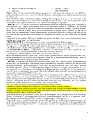 · PROGRESSIVE DEVELOPMENT 
· CLIMAX 
· THE TOTAL CYCLE 
· TIME AND SPACE 
What is unity? It is the most elemental and necessary quality of a work and, at the same time, the most difficult to 
build , simply because it is not on a level or another, but demands, masters and organizes all those elements that make 
the whole work. 
Unity refers to the whole work, to that complete something that every piece of art has to be; it also refers to the 
character, purpose and repetitive and familiar feature through which the elements in that work are organized in a plan 
and contribute to the expression of a specific order which is born and progressively express. 
THEME UNITY.- If we are able to examine the deepest texture of unity by using a magnifying glass, we find what is 
called repetition. Let’ s suppose a documentary deals with the topic called “ Hunger in Latinamerica” and describes 
the causes of the problem by showing a group of institutions where specialists on sociology explain the problem. 
Before the first interview, a hungry and skinny boy rushes behind the graphic reporter. Between the first and the 
second interview, another boy (in the same conditions) from a different region reaches the reporter and holds his/ her 
arm. After the next pause and after the second interview to a sociologist, another boy longs his/her hand and begs for 
money. 
Even though the three kids are different, the idea has been repeated and thanks to the process of repetition the theme 
unity has shown up: a hungry boy begs for money. 
THEME RHYTHM.- If an element repeats every certain equal amount of time, rhythm is created. 
Rhythm is then the continuous repetition of the same element. Rhythm may happen in very different orders. 
The appearance of the child, if it is clear enough regarding the amount of time it shows up on the screen, creates a 
doble rhythm: a theme- rhythm ( “ hungry kid begs”) and a time- rhythm ( every few seconds) 
The Perception Of The Theme.- This perception of the viewer is a direct result of an artistic idea from the film-making 
creator, who has deposited a rhythmic shape over the meaning of the image. 
The perception of the time- rhythm is, on the other hand, much more sensitive. 
Only a few order manifestations acquire such a sensitive shape, so perceptible to our physical experience as the time – 
rhythm. From there, the use of special dances in primitive groups and its spontaneous exercise by children. Dancing is 
the expression of natural joy facing the primary beauty of order. 
VARIETY.- If the repetition is disordered regarding a constant reason, there won’t be rhythm, although there may 
be theme unity. On the other side, if the constant reason remains identical, beyond any kind of novelty, and our artistic 
perception (intellectual – sensitive) gets tired of perceiving a too repetitive element, a very well- known experience 
takes place: monotony. The art of avoiding monotony, except in the cases in which the topic demands it as a co – 
experience with any of the characters who suffers from it. Things stop being beautiful when they are not attractive, 
when they do not awaken interest in the viewer. That’s why to be able to face the possible monotony of repetition, an 
incomparable resource called VARIETY shows up. 
In the example aforementioned, the idea of showing the theme (hungry boy) in three different ways has avoided two 
things: first, tiredness and second, to deeply penetrate in its meaning. An analysis of the subject has then begun, by 
means of variety and the appointed esthetic resources and this fact constitutes the key of all the modern systems in 
didactics. Teaching with the help of audiovisual and artistic means is not only “entertaining”, but is also based on 
synthesis and analysis means which make a student’ s work more profound. 
Unity and variety are, therefore, two inseparable qualities in every artistic creation. 
CONTRAST.- There is another useful resource to avoid monotony which is called CONTRAST. 
A contrasting element would then be every other issue different from the topic or principal element. It is not a 
variation of the first, but another. If this contrasting element does not only emphasize the values of the first, but at the 
same time develops, it will be called Second Topic. 
In our former example, the value of the begging boys is at the same time part of the development of the Main Topic 
“Hunger in Latinamerica”, but, unquestionably, it becomes a second Contrasting Topic due to its unexpected visual – 
plastic change through the pictures of the sociologists sitting in a modern conference room. 
We could also resort to something surprising or unexpected. It may be a very useful resource in many cases; however, 
an absolutely surprising element may dangerously harm unity if it comes from sources that are disconnected from the 
Main Topic. Before resorting to “surprise” we have to analyze one of the most important resources art has: progressive 
development. 
6 
 