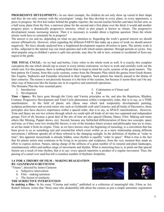 PROGRESSIVE DEVELOPMENT.- In our short example, the children do not only show up varied in their shape 
and they do not only contrast with the sociologists’ image, but they develop in every plane, in every appearance, a 
piece in progress: the first kid rushes behind the graphic reporter; the second reaches him/her and takes his/her arm; as 
a half away plane from the first, a narrower plane for the second and a first plane over the third, it would add another 
progress piece: a dramatically progressive intensity, which in plot jargon is known as climax. The progressive 
development means increasing interest. Then it is necessary to wonder about a legitime question: Does the whole 
artistic work have to constantly be in progress? 
The answer is yes and no, depending on what we pay attention to. Regarding the work’s general interest we should 
answer affirmatively. However, when regarding the different PARTS that make up a piece of work we should answer 
negatively. We have already analyzed how a lengthened development requires divisions or parts. The artistic work is 
in this, subjected to the natural way our mind operates and with which nature operates: through periods or cycles. Any 
short popular song or children’s poem is split into periods, may they be old or new, oriental or occidental of from any 
region in the globe. 
THE TOTAL CYCLE.- As we had said befote, Unity refers to the whole work as well. It is exactly this complete 
conception the one which should sep us aware in every artistic realization: we have to work and carefully work out the 
whole unit. For this purpose, there is nothing better than to keep in mind the cyclic systems of the great masters. The 
best pattern for Cinema, from this cyclic systems, comes from the Dramatic Plan which the genius from Greek theatre 
like Esquilo, Sophocles and Euripides structured in their tragedies. Such pattern has intactly passed to the drama of 
later centuries. The reason is not precisely because it is the best of the systems, but because it seems there can’t be any 
other way of behaviour like the human one in its cognitive and emotional operations. 
The Dramatic Plan has four essential parts: 
1. Introduction 
2. Development 
3. Culmination or Climax and 
4. End 
Time – Space.- We have gone through the Unity and Variety principles so far, and also the Repetition, Rhythm, 
Contrast, Progressive Development and Total Cycle phenomena within a temporality order, that is to say, as a TIME 
manifestation. In the field of plastic arts (those ones which lack temporality development) painting, 
sculpture,architecture and several minor arts such as Goldsmith craft and Ceramics and all kinds of Decorative, those 
principles also have decisive importance within a spacial order, that is to say, as SPACE manifestations. However, 
Time and Space are not two criteria through which we could split all kinds of art into two separated and independent 
groups. First of all, because a great deal of the arts of time are also spacial (Drama, Dance, Film- Making and many 
others like Miming, Puppet shows, etc). Second, because any farfetched differenciation of these two concepts, space 
and time, as if they were two irreducible factors, is one of the mistakes future science and philosophy may try to erase, 
as art has made it from its origins. Time, as we have known since the beginning of reasoning, is a convention that has 
been given to us as something real and external,but which exists within us as a mere relationship among different 
movements ( different speeds) all of them referred to the changing sunlight. In the definition of rhythm as “order in 
time”, this apparent inexactitude is already hidden, since rhythm is equallly “order in space”. What is true is the fact 
that for plastic artists time continues to be living in its pictures and sculptures, from the very moment they made an 
effort to express motion. Nature, taking charge of the stillness of a great number of its mineral and plant landscapes, 
simultaneously offers and endless range of movements and rhythm. What is interesting here is, to point out that spacial 
rhytms are a result of time rhythm, that is to say: every spacial repetition is product of a regular movement. Thus, the 
passing of a camel over sand has left a countless number of rhythmic footprints. 
1.4 FOR A THEORY OF FILM – MAKING REALIZATION 
BY: GIANFRANCO BETTETINI 
“Titanic”, directed by James Cameron 
a. Subjective intervention 
b. Film – making narration 
c. The ilusion of similarity 
THE SUBJECTIVE INTERVENTION 
In making a film.- In his essay “Cinema and reality” published in a collection of meaningful title, Films as Art, 
Rudolf Arheim, writes that “those ones who disdainfully talk about the camera as just a simple automatic registration 
7 
 