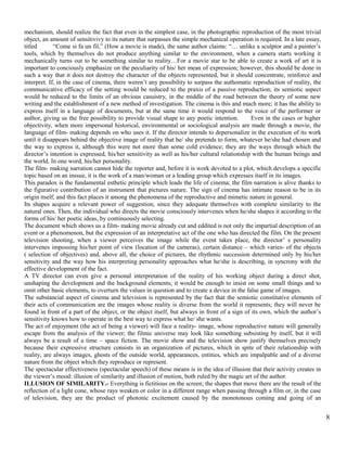 mechanism, should realize the fact that even in the simplest case, in the photographic reproduction of the most trivial 
object, an amount of sensitivivy to its nature that surpasses the simple mechanical operation is required. In a late essay, 
titled “Come si fa un fil,” (How a movie is made), the same author claims: “… unlike a sculptor and a painter’s 
tools, which by themselves do not produce anything similar to the environment, when a camera starts working it 
mechanically turns out to be something similar to reality…For a movie star to be able to create a work of art it is 
important to conciously emphasize on the peculiarity of his/ her mean of expression; however, this should be done in 
such a way that it does not destroy the character of the objects represented, but it should concentrate, reinforce and 
interpret. If, in the case of cinema, there weren’t any possibility to surpass the authomatic reproduction of reality, the 
communicative efficacy of the setting would be reduced to the praxis of a passive reproduction; its semiotic aspect 
would be reduced to the limits of an obvious casuistry, in the middle of the road between the theory of some new 
writing and the establishment of a new method of investigation. The cinema is this and much more; it has the ability to 
express itself in a language of documents, but at the same time it would respond to the voice of the performer or 
author, giving us the free possibility to provide visual shape to any poetic intention. Even in the cases or higher 
objectivity, when more impersonal historical, environmental or sociological analysis are made through a movie, the 
language of film- making depends on who uses it. If the director intends to depersonalize in the execution of its work 
until it disappears behind the objective image of reality that he/ she pretends to form, whatever he/she had chosen and 
the way to express it, although this were not more than some cold evidence; they are the ways through which the 
director’s intention is expressed, his/her sensitivity as well as his/her cultural relationship with the human beings and 
the world. In one word, his/her personality. 
The film- making narration cannot hide the reporter and, before it is work devoted to a plot, which develops a specific 
topic based on an inssue, it is the work of a man/woman or a leading group which expresses itself in its images. 
This paradox is the fundamental esthetic principle which leads the life of cinema; the film narration is alive thanks to 
the figurative contribution of an instrument that pictures nature. The sign of cinema has intimate reason to be in its 
origin itself, and this fact places it among the phenomena of the reproductive and mimetic nature in general. 
Its shapes acquire a relevant power of suggestion, since they adequate themselves with complete similarity to the 
natural ones. Then, the individual who directs the movie consciously intervenes when he/she shapes it according to the 
forms of his/ her poetic ideas, by continuously selecting. 
The document which shows us a film- making movie already cut and eddited is not only the impartial description of an 
event or a phenomenon, but the expression of an interpretative act of the one who has directed the film. On the present 
television shooting, when a viewer perceives the image while the event takes place, the director’ s personality 
intervenes impossing his/her point of view (location of the cameras), certain distance – which varies- of the objects 
( selection of objectives) and, above all, the choice of pictures, the rhythmic succession determined only by his/her 
sensitivity and the way how his interpreting personality approaches what he/she is describing, in syncrony with the 
effective development of the fact. 
A TV director can even give a personal interpretation of the reality of his working object during a direct shot, 
unshaping the development and the background elements; it would be enough to insist on some small things and to 
omit other basic elements, to overturn the values in question and to create a device in the false game of images. 
The substancial aspect of cinema and television is represented by the fact that the semiotic constitutive elements of 
their acts of communication are the images whose reality is diverse from the world it represents; they will never be 
found in front of a part of the object, or the object itself, but always in front of a sign of its own, which the author’s 
sensitivity knows how to operate in the best way to express what he/ she wants. 
The act of enjoyment (the act of being a viewer) will face a reality- image, whose reproductive nature will generally 
escape from the analysis of the viewer; the filmic universe may look like something subsisting by itself, but it will 
always be a result of a time – space fiction. The movie show and the television show justify themselves precisely 
because their expressive structure consists in an organization of pictures, which in spite of their relationship with 
reality, are always images, ghosts of the outside world, appearances, entities, which are impalpable and of a diverse 
nature from the object which they reproduce or represent. 
The spectacular effectiveness (spectacular speech) of these means is in the idea of illusion that their activity creates in 
the viewer’s mood: illusion of similarity and illusion of motion, both ruled by the magic art of the author. 
ILLUSION OF SIMILARITY.- Everything is fictitious on the screen; the shapes that move there are the result of the 
reflection of a light cone, whose rays weaken or color in a different range when passing through a film or, in the case 
of television, they are the product of photonic excitement caused by the monotonous coming and going of an 
8 
 