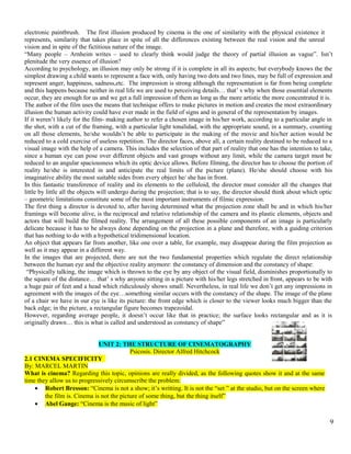 electronic paintbrush. The first illusion produced by cinema is the one of similarity with the physical existence it 
represents, similarity that takes place in spite of all the differences existing between the real vision and the unreal 
vision and in spite of the fictitious nature of the image. 
“Many people – Arnheim writes – used to clearly think would judge the theory of partial illusion as vague”. Isn’t 
plenitude the very essence of illusion? 
According to psychology, an illusion may only be strong if it is complete in all its aspects; but everybody knows the the 
simplest drawing a child wants to represent a face with, only having two dots and two lines, may be full of expression and 
represent anger, happiness, sadness,etc. The impression is strong although the representation is far from being complete 
and this happens because neither in real life we are used to perceiving details… that’ s why when those essential elements 
occur, they are enough for us and we get a full impression of them as long as the more artistic the more concentrated it is. 
The author of the film uses the means that technique offers to make pictures in motion and creates the most extraordinary 
illusion the human activity could have ever made in the field of signs and in general of the representation by images. 
If it weren’t likely for the film- making author to refer a chosen image in his/her work, according to a particular angle in 
the shot, with a cut of the framing, with a particular light tonalidad, with the appropriate sound, in a summary, counting 
on all those elements, he/she wouldn’t be able to participate in the making of the movie and his/her action would be 
reduced to a cold exercise of useless repetition. The director faces, above all, a certain reality destined to be reduced to a 
visual image with the help of a camera. This includes the selection of that part of reality that one has the intention to take, 
since a human eye can pose over different objects and vast groups without any limit, while the camera target must be 
reduced to an angular spaciousness which its optic device allows. Before filming, the director has to choose the portion of 
reality he/she is interested in and anticipate the real limits of the picture (plane). He/she should choose with his 
imaginative ability the most suitable sides from every object he/ she has in front. 
In this fantastic transference of reality and its elements to the celluloid, the director must consider all the changes that 
little by little all the objects will undergo during the projection; that is to say, the director should think about which optic 
– geometric limitations constitute some of the most important instruments of filmic expression. 
The first thing a director is devoted to, after having determined what the projection zone shall be and in which his/her 
framings will become alive, is the reciprocal and relative relationship of the camera and its plastic elements, objects and 
actors that will build the filmed reality. The arrangement of all these possible components of an image is particularly 
delicate because it has to be always done depending on the projection in a plane and therefore, with a guiding criterion 
that has nothing to do with a hypothetical tridimensional location. 
An object that appears far from another, like one over a table, for example, may disappear during the film projection as 
well as it may appear in a different way. 
In the images that are projected, there are not the two fundamental properties which regulate the direct relationship 
between the human eye and the objective reality anymore: the constancy of dimension and the constancy of shape: 
“Physically talking, the image which is thrown to the eye by any object of the visual field, disminishes proportionally to 
the square of the distance… that’ s why anyone sitting in a picture with his/her legs stretched in front, appears to be with 
a huge pair of feet and a head which ridiculously shows small. Nevertheless, in real life we don’t get any impressions in 
agreement with the images of the eye…something similar occurs with the constancy of the shape. The image of the plane 
of a chair we have in our eye is like its picture: the front edge which is closer to the viewer looks much bigger than the 
back edge; in the picture, a rectangular figure becomes trapezoidal. 
However, regarding average people, it doesn’t occur like that in practice; the surface looks rectangular and as it is 
originally drawn… this is what is called and understood as constancy of shape” 
UNIT 2: THE STRUCTURE OF CINEMATOGRAPHY 
Psicosis. Director Alfred Hitchcock 
2.1 CINEMA SPECIFICITY 
By: MARCEL MARTIN 
What is cinema? Regarding this topic, opinions are really divided, as the following quotes show it and at the same 
time they allow us to progressively circumscribe the problem: 
· Robert Bresson: “Cinema is not a show; it’s writting. It is not the “set ” at the studio, but on the screen where 
the film is. Cinema is not the picture of some thing, but the thing itself” 
· Abel Gange: “Cinema is the music of light” 
9 
 