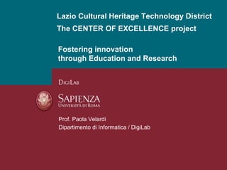 Lazio Cultural Heritage Technology District 
The CENTER OF EXCELLENCE project 
Fostering innovation 
through Education and Research 
Prof. Paola Velardi 
Dipartimento di Informatica / DigiLab 
 