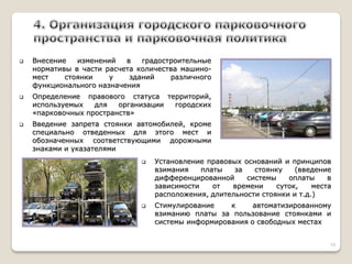 Внесение изменений в градостроительные нормативы в части расчета количества машино- мест стоянки у зданий различного функционального назначения 
Определение правового статуса территорий, используемых для организации городских «парковочных пространств» 
Введение запрета стоянки автомобилей, кроме специально отведенных для этого мест и обозначенных соответствующими дорожными знаками и указателями 
Установление правовых оснований и принципов взимания платы за стоянку (введение дифференцированной системы оплаты в зависимости от времени суток, места расположения, длительности стоянки и т.д.) 
Стимулирование к автоматизированному взиманию платы за пользование стоянками и системы информирования о свободных местах 
10  