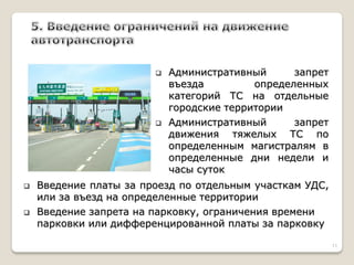 Административный запрет въезда определенных категорий ТС на отдельные городские территории 
Административный запрет движения тяжелых ТС по определенным магистралям в определенные дни недели и часы суток 
Введение платы за проезд по отдельным участкам УДС, или за въезд на определенные территории 
Введение запрета на парковку, ограничения времени парковки или дифференцированной платы за парковку 
11  