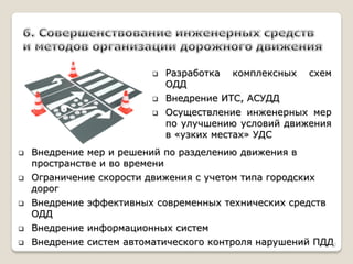 Разработка комплексных схем ОДД 
Внедрение ИТС, АСУДД 
Осуществление инженерных мер по улучшению условий движения в «узких местах» УДС 
Внедрение мер и решений по разделению движения в пространстве и во времени 
Ограничение скорости движения с учетом типа городских дорог 
Внедрение эффективных современных технических средств ОДД 
Внедрение информационных систем 
Внедрение систем автоматического контроля нарушений ПДД 
12  