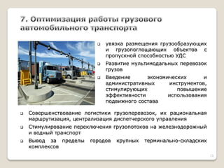 увязка размещения грузообразующих и грузопоглощающих объектов с пропускной способностью УДС 
Развитие мультимодальных перевозок грузов 
Введение экономических и административных инструментов, стимулирующих повышение эффективности использования подвижного состава 
Совершенствование логистики грузоперевозок, их рациональная маршрутизация, централизация диспетчерского управления 
Стимулирование переключения грузопотоков на железнодорожный и водный транспорт 
Вывод за пределы городов крупных терминально-складских комплексов 
13  