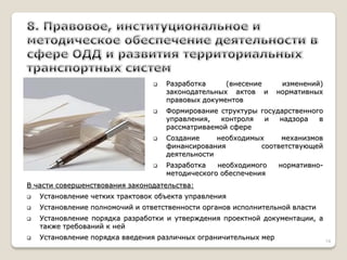 Разработка (внесение изменений) законодательных актов и нормативных правовых документов 
Формирование структуры государственного управления, контроля и надзора в рассматриваемой сфере 
Создание необходимых механизмов финансирования соответствующей деятельности 
Разработка необходимого нормативно- методического обеспечения В части совершенствования законодательства: 
Установление четких трактовок объекта управления 
Установление полномочий и ответственности органов исполнительной власти 
Установление порядка разработки и утверждения проектной документации, а также требований к ней 
Установление порядка введения различных ограничительных мер 
14  