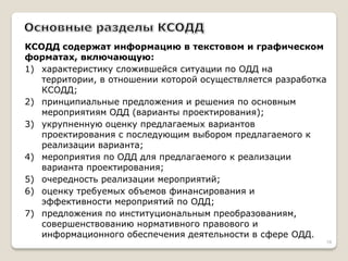 КСОДД содержат информацию в текстовом и графическом форматах, включающую: 
1) характеристику сложившейся ситуации по ОДД на территории, в отношении которой осуществляется разработка КСОДД; 
2) принципиальные предложения и решения по основным мероприятиям ОДД (варианты проектирования); 
3) укрупненную оценку предлагаемых вариантов проектирования с последующим выбором предлагаемого к реализации варианта; 
4) мероприятия по ОДД для предлагаемого к реализации варианта проектирования; 
5) очередность реализации мероприятий; 
6) оценку требуемых объемов финансирования и эффективности мероприятий по ОДД; 
7) предложения по институциональным преобразованиям, совершенствованию нормативного правового и информационного обеспечения деятельности в сфере ОДД. 
18  