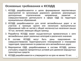 1.КСОДД разрабатываются в целях формирования перспективных мероприятий по организации дорожного движения, реализующих долгосрочные стратегические направления развития и совершенствования деятельности в сфере ОДД на территории муниципальных образований. 
2.КСОДД разрабатываются для сетей автомобильных дорог и их участков в границах одного или нескольких муниципальных образований либо их частей с общей численностью населения свыше 10 тыс. жителей, имеющих общую границу. 
3.Разработка КСОДД может осуществляться применительно к сети автомобильных дорог различных категорий и различного значения. 
4.В составе КСОДД могут быть даны предложения по совершенствованию территориального планирования и планировки территорий, предложения по развитию сети автомобильных дорог. 
5.Мероприятия ОДД, разрабатываемые в составе КСОДД, должны учитывать создание приоритетных условий для движения маршрутных транспортных средств. 
6.КСОДД разрабатываются и утверждаются на срок не менее 15 лет. 
19  
