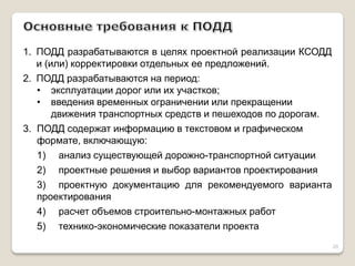 1.ПОДД разрабатываются в целях проектной реализации КСОДД и (или) корректировки отдельных ее предложений. 
2.ПОДД разрабатываются на период: 
•эксплуатации дорог или их участков; 
•введения временных ограничении или прекращении движения транспортных средств и пешеходов по дорогам. 3. ПОДД содержат информацию в текстовом и графическом формате, включающую: 1) анализ существующей дорожно-транспортной ситуации 2) проектные решения и выбор вариантов проектирования 3) проектную документацию для рекомендуемого варианта проектирования 4) расчет объемов строительно-монтажных работ 5) технико-экономические показатели проекта 
20  