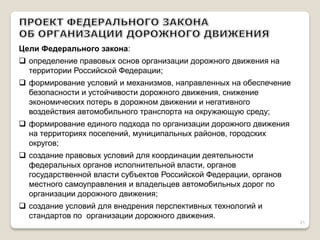 Цели Федерального закона: 
определение правовых основ организации дорожного движения на территории Российской Федерации; 
формирование условий и механизмов, направленных на обеспечение безопасности и устойчивости дорожного движения, снижение экономических потерь в дорожном движении и негативного воздействия автомобильного транспорта на окружающую среду; 
формирование единого подхода по организации дорожного движения на территориях поселений, муниципальных районов, городских округов; 
создание правовых условий для координации деятельности федеральных органов исполнительной власти, органов государственной власти субъектов Российской Федерации, органов местного самоуправления и владельцев автомобильных дорог по организации дорожного движения; 
создание условий для внедрения перспективных технологий и стандартов по организации дорожного движения. 
21  
